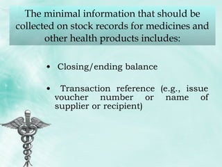 The minimal information that should be collected on stock records for medicines and other health products includes: Closing/ending balance Transaction reference (e.g., issue voucher number or name of supplier or recipient) 