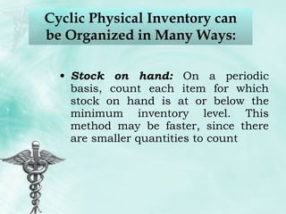 Cyclic Physical Inventory can be Organized in Many Ways: Stock on hand:  On a periodic basis, count each item for which stock on hand is at or below the minimum inventory level. This method may be faster, since there are smaller quantities to count 