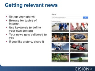 Getting relevant news Set up your sparks Browse for topics of interest Use keywords to define your own content Your news gets delivered to you If you like a story, share it 