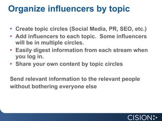 Organize influencers by topic Create topic circles (Social Media, PR, SEO, etc.) Add influencers to each topic.  Some influencers will be in multiple circles. Easily digest information from each stream when you log in. Share your own content by topic circles Send relevant information to the relevant people without bothering everyone else  