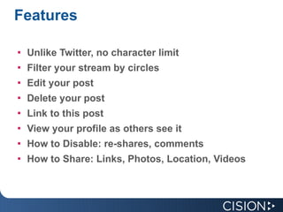 Features Unlike Twitter, no character limit  Filter your stream by circles Edit your post Delete your post Link to this post View your profile as others see it  How to Disable: re-shares, comments How to Share: Links, Photos, Location, Videos 