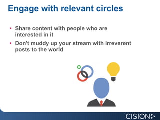 Engage with relevant circles Share content with people who are interested in it Don't muddy up your stream with irreverent posts to the world 