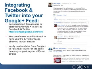 Integrating Facebook & Twitter into your Google+ Feed: download start Google plus to start using Google + to post to Facebook & Twitter  http://startgoogleplus.com/wiki You can choose whether or not to have your FB & Twitter feeds show up in your stream easily post updates from Google+ to FB and/or Twitter at the same time as you post to your different circles 