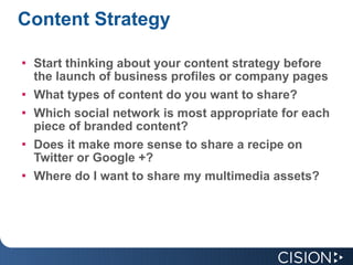 Content   Strategy Start thinking about your content strategy before the launch of business profiles or company pages What types of content do you want to share? Which social network is most appropriate for each piece of branded content? Does it make more sense to share a recipe on Twitter or Google +? Where do I want to share my multimedia assets? 