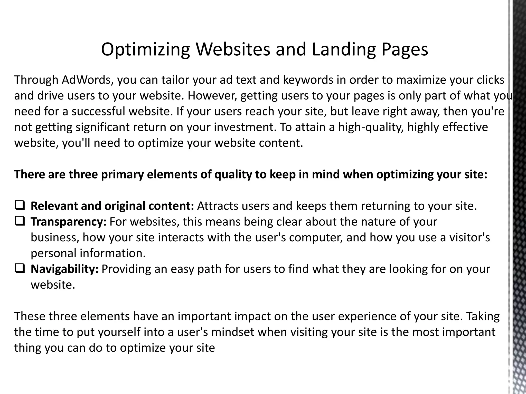 Through AdWords, you can tailor your ad text and keywords in order to maximize your clicks
and drive users to your website. However, getting users to your pages is only part of what you
need for a successful website. If your users reach your site, but leave right away, then you're
not getting significant return on your investment. To attain a high-quality, highly effective
website, you'll need to optimize your website content.
There are three primary elements of quality to keep in mind when optimizing your site:
 Relevant and original content: Attracts users and keeps them returning to your site.
 Transparency: For websites, this means being clear about the nature of your
business, how your site interacts with the user's computer, and how you use a visitor's
personal information.
 Navigability: Providing an easy path for users to find what they are looking for on your
website.
These three elements have an important impact on the user experience of your site. Taking
the time to put yourself into a user's mindset when visiting your site is the most important
thing you can do to optimize your site
 
