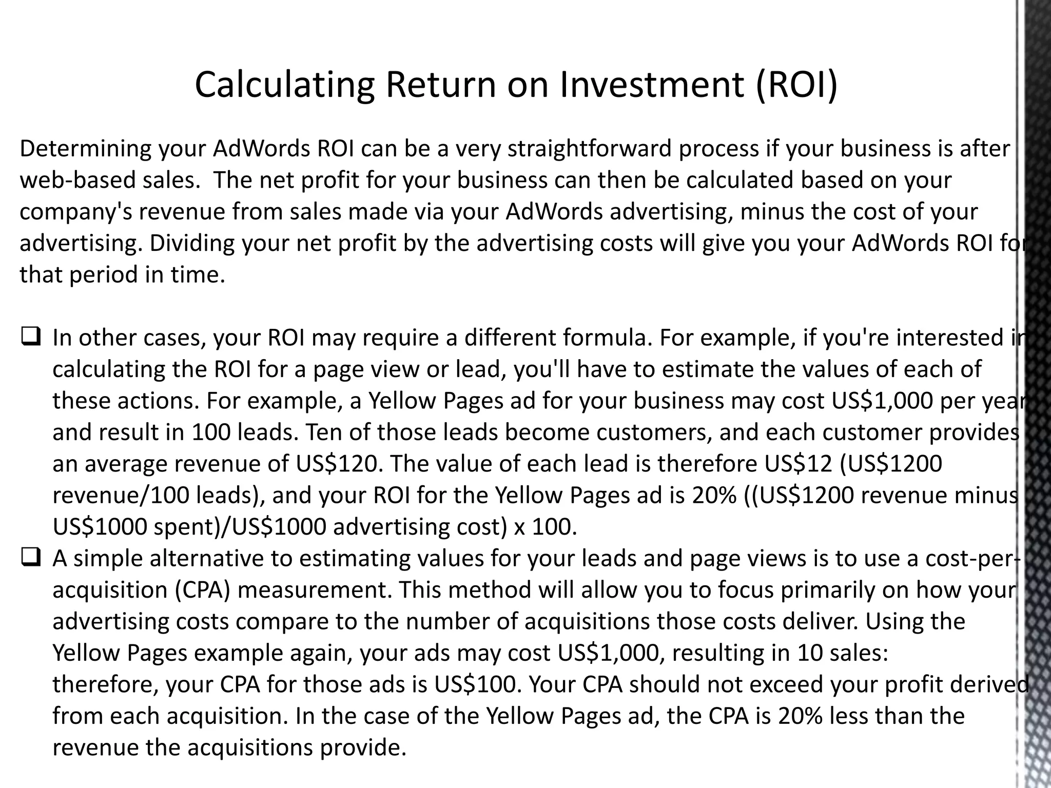 Determining your AdWords ROI can be a very straightforward process if your business is after
web-based sales. The net profit for your business can then be calculated based on your
company's revenue from sales made via your AdWords advertising, minus the cost of your
advertising. Dividing your net profit by the advertising costs will give you your AdWords ROI for
that period in time.
 In other cases, your ROI may require a different formula. For example, if you're interested in
calculating the ROI for a page view or lead, you'll have to estimate the values of each of
these actions. For example, a Yellow Pages ad for your business may cost US$1,000 per year
and result in 100 leads. Ten of those leads become customers, and each customer provides
an average revenue of US$120. The value of each lead is therefore US$12 (US$1200
revenue/100 leads), and your ROI for the Yellow Pages ad is 20% ((US$1200 revenue minus
US$1000 spent)/US$1000 advertising cost) x 100.
 A simple alternative to estimating values for your leads and page views is to use a cost-per-
acquisition (CPA) measurement. This method will allow you to focus primarily on how your
advertising costs compare to the number of acquisitions those costs deliver. Using the
Yellow Pages example again, your ads may cost US$1,000, resulting in 10 sales:
therefore, your CPA for those ads is US$100. Your CPA should not exceed your profit derived
from each acquisition. In the case of the Yellow Pages ad, the CPA is 20% less than the
revenue the acquisitions provide.
 
