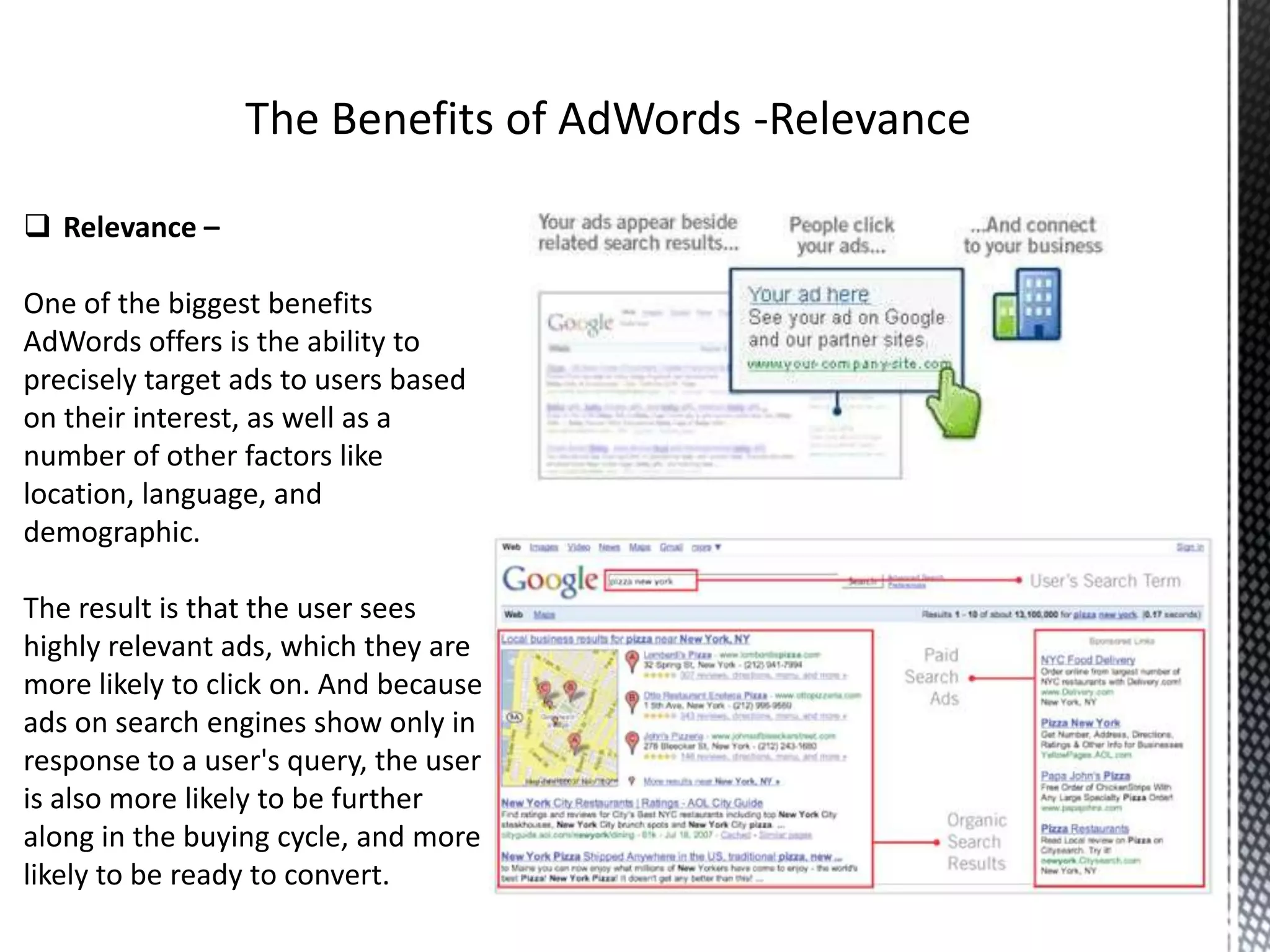  Relevance –
One of the biggest benefits
AdWords offers is the ability to
precisely target ads to users based
on their interest, as well as a
number of other factors like
location, language, and
demographic.
The result is that the user sees
highly relevant ads, which they are
more likely to click on. And because
ads on search engines show only in
response to a user's query, the user
is also more likely to be further
along in the buying cycle, and more
likely to be ready to convert.
 