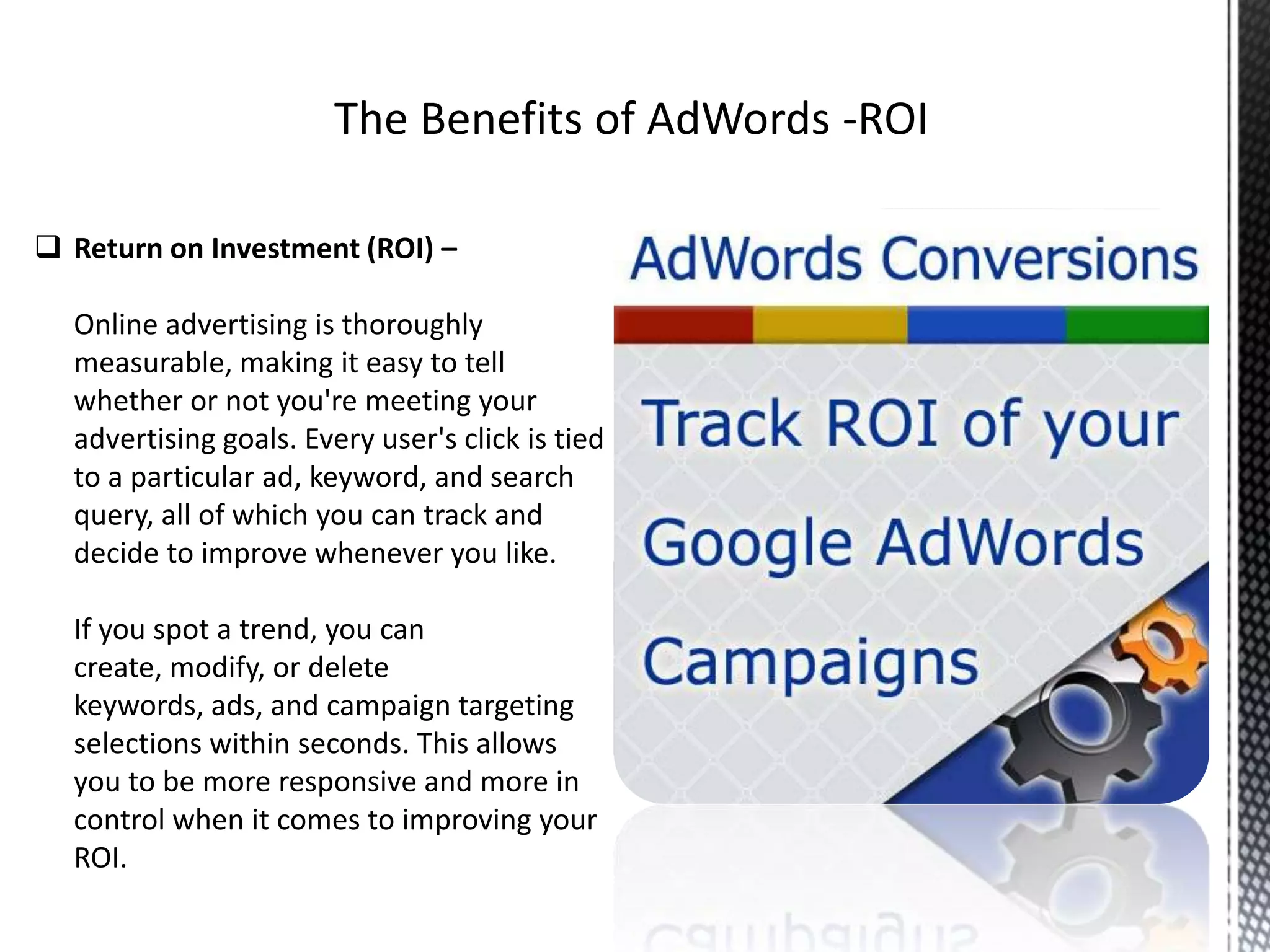  Return on Investment (ROI) –
Online advertising is thoroughly
measurable, making it easy to tell
whether or not you're meeting your
advertising goals. Every user's click is tied
to a particular ad, keyword, and search
query, all of which you can track and
decide to improve whenever you like.
If you spot a trend, you can
create, modify, or delete
keywords, ads, and campaign targeting
selections within seconds. This allows
you to be more responsive and more in
control when it comes to improving your
ROI.
 