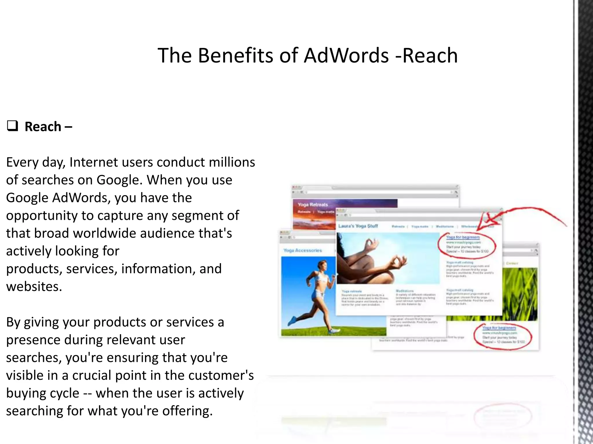 Reach –
Every day, Internet users conduct millions
of searches on Google. When you use
Google AdWords, you have the
opportunity to capture any segment of
that broad worldwide audience that's
actively looking for
products, services, information, and
websites.
By giving your products or services a
presence during relevant user
searches, you're ensuring that you're
visible in a crucial point in the customer's
buying cycle -- when the user is actively
searching for what you're offering.
 