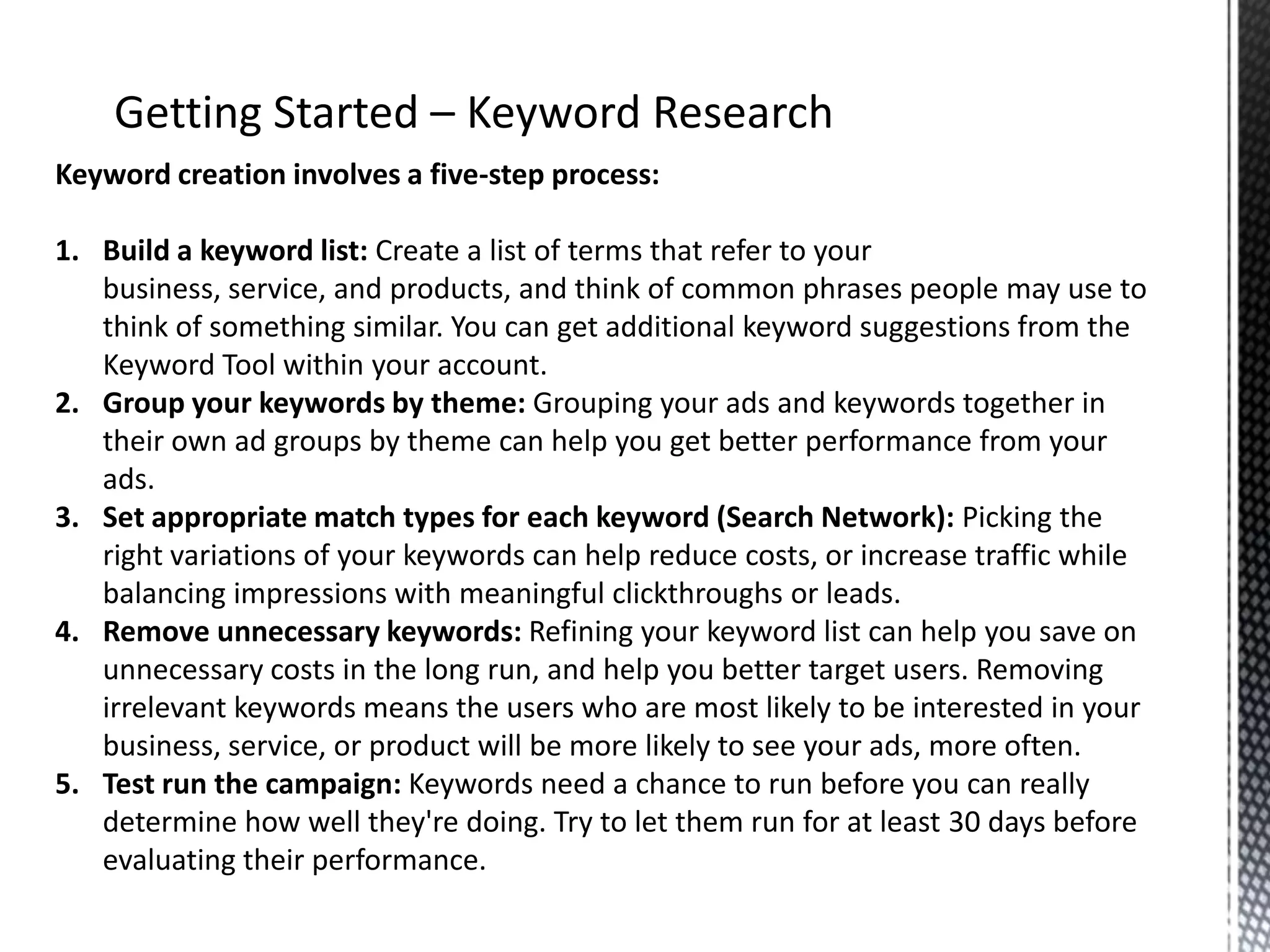 Keyword creation involves a five-step process:
1. Build a keyword list: Create a list of terms that refer to your
business, service, and products, and think of common phrases people may use to
think of something similar. You can get additional keyword suggestions from the
Keyword Tool within your account.
2. Group your keywords by theme: Grouping your ads and keywords together in
their own ad groups by theme can help you get better performance from your
ads.
3. Set appropriate match types for each keyword (Search Network): Picking the
right variations of your keywords can help reduce costs, or increase traffic while
balancing impressions with meaningful clickthroughs or leads.
4. Remove unnecessary keywords: Refining your keyword list can help you save on
unnecessary costs in the long run, and help you better target users. Removing
irrelevant keywords means the users who are most likely to be interested in your
business, service, or product will be more likely to see your ads, more often.
5. Test run the campaign: Keywords need a chance to run before you can really
determine how well they're doing. Try to let them run for at least 30 days before
evaluating their performance.
 