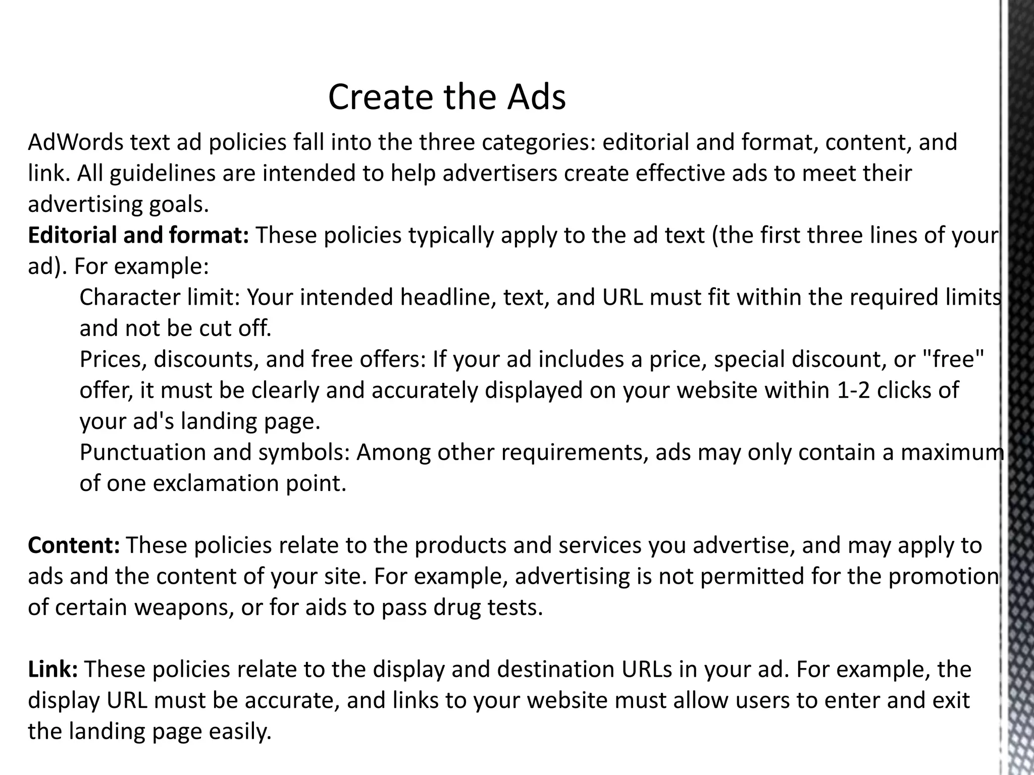 AdWords text ad policies fall into the three categories: editorial and format, content, and
link. All guidelines are intended to help advertisers create effective ads to meet their
advertising goals.
Editorial and format: These policies typically apply to the ad text (the first three lines of your
ad). For example:
Character limit: Your intended headline, text, and URL must fit within the required limits
and not be cut off.
Prices, discounts, and free offers: If your ad includes a price, special discount, or "free"
offer, it must be clearly and accurately displayed on your website within 1-2 clicks of
your ad's landing page.
Punctuation and symbols: Among other requirements, ads may only contain a maximum
of one exclamation point.
Content: These policies relate to the products and services you advertise, and may apply to
ads and the content of your site. For example, advertising is not permitted for the promotion
of certain weapons, or for aids to pass drug tests.
Link: These policies relate to the display and destination URLs in your ad. For example, the
display URL must be accurate, and links to your website must allow users to enter and exit
the landing page easily.
 