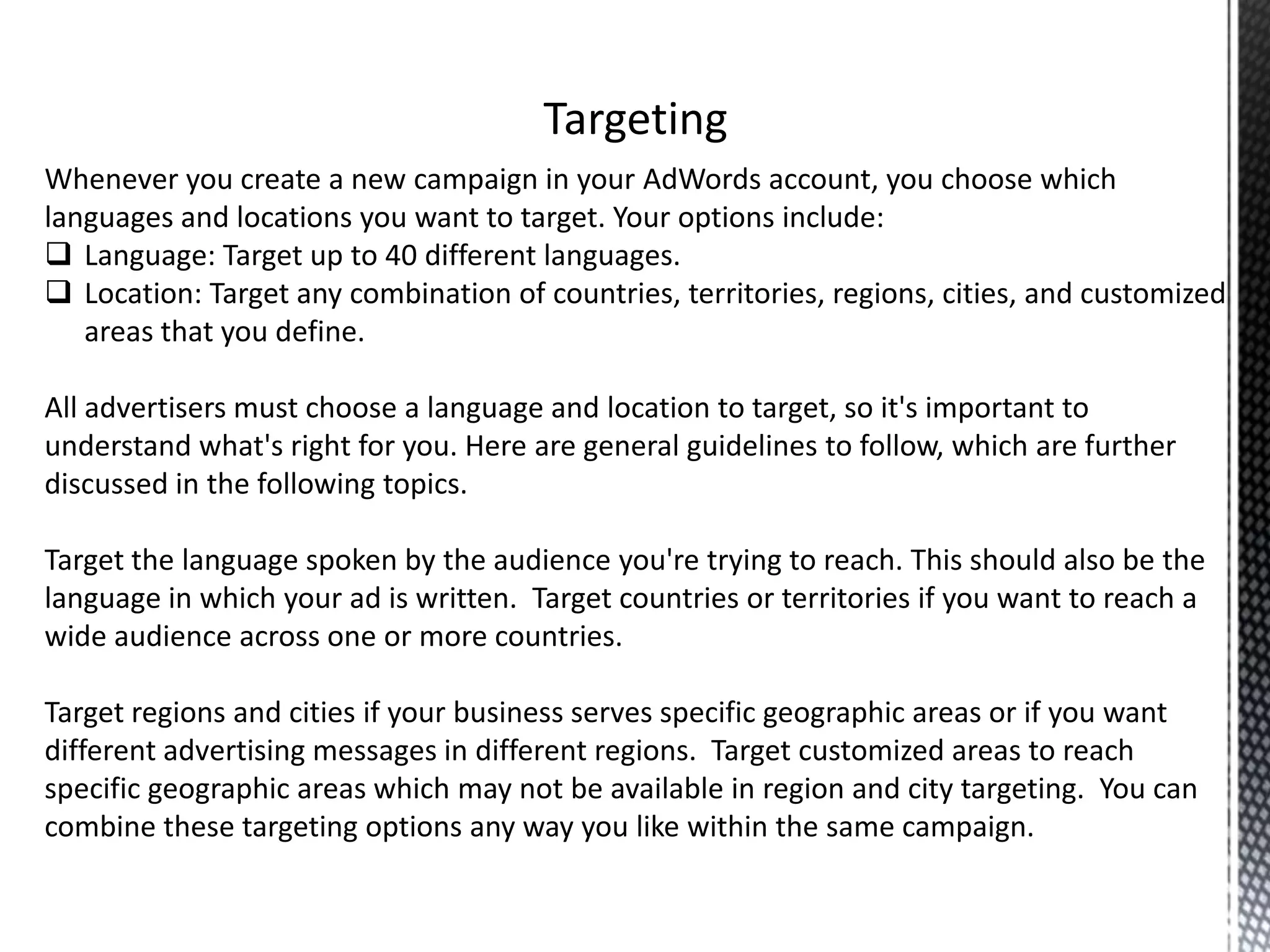 Whenever you create a new campaign in your AdWords account, you choose which
languages and locations you want to target. Your options include:
 Language: Target up to 40 different languages.
 Location: Target any combination of countries, territories, regions, cities, and customized
areas that you define.
All advertisers must choose a language and location to target, so it's important to
understand what's right for you. Here are general guidelines to follow, which are further
discussed in the following topics.
Target the language spoken by the audience you're trying to reach. This should also be the
language in which your ad is written. Target countries or territories if you want to reach a
wide audience across one or more countries.
Target regions and cities if your business serves specific geographic areas or if you want
different advertising messages in different regions. Target customized areas to reach
specific geographic areas which may not be available in region and city targeting. You can
combine these targeting options any way you like within the same campaign.
 