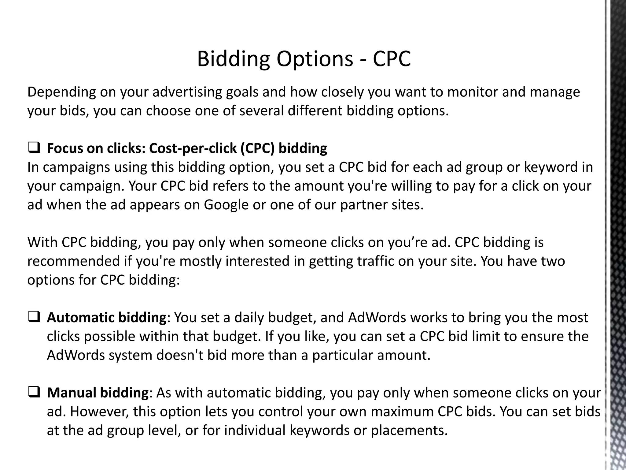 Depending on your advertising goals and how closely you want to monitor and manage
your bids, you can choose one of several different bidding options.
 Focus on clicks: Cost-per-click (CPC) bidding
In campaigns using this bidding option, you set a CPC bid for each ad group or keyword in
your campaign. Your CPC bid refers to the amount you're willing to pay for a click on your
ad when the ad appears on Google or one of our partner sites.
With CPC bidding, you pay only when someone clicks on you’re ad. CPC bidding is
recommended if you're mostly interested in getting traffic on your site. You have two
options for CPC bidding:
 Automatic bidding: You set a daily budget, and AdWords works to bring you the most
clicks possible within that budget. If you like, you can set a CPC bid limit to ensure the
AdWords system doesn't bid more than a particular amount.
 Manual bidding: As with automatic bidding, you pay only when someone clicks on your
ad. However, this option lets you control your own maximum CPC bids. You can set bids
at the ad group level, or for individual keywords or placements.
 