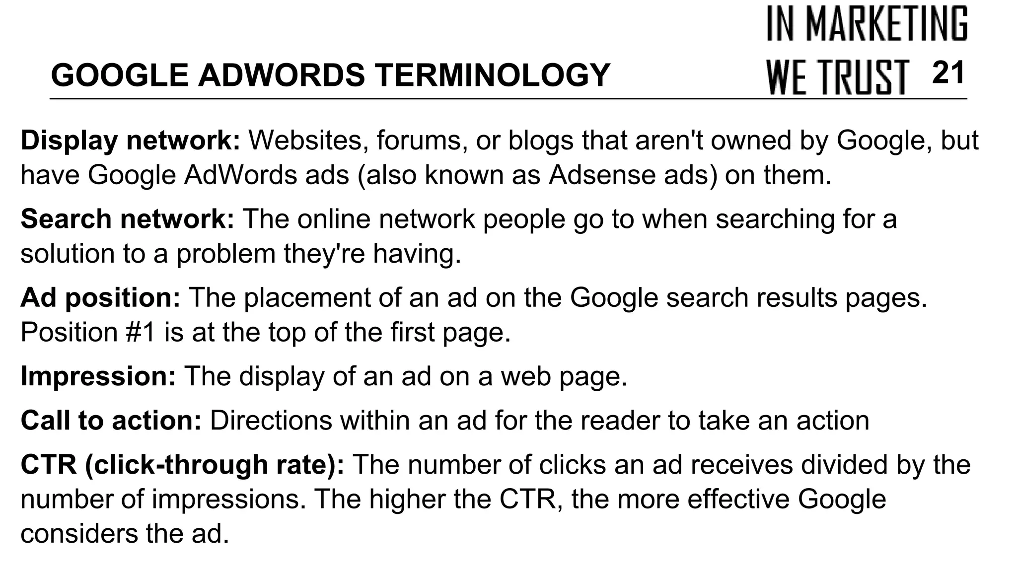Display network: Websites, forums, or blogs that aren't owned by Google, but
have Google AdWords ads (also known as Adsense ads) on them.
Search network: The online network people go to when searching for a
solution to a problem they're having.
Ad position: The placement of an ad on the Google search results pages.
Position #1 is at the top of the first page.
Impression: The display of an ad on a web page.
Call to action: Directions within an ad for the reader to take an action
CTR (click-through rate): The number of clicks an ad receives divided by the
number of impressions. The higher the CTR, the more effective Google
considers the ad.
GOOGLE ADWORDS TERMINOLOGY 21
 