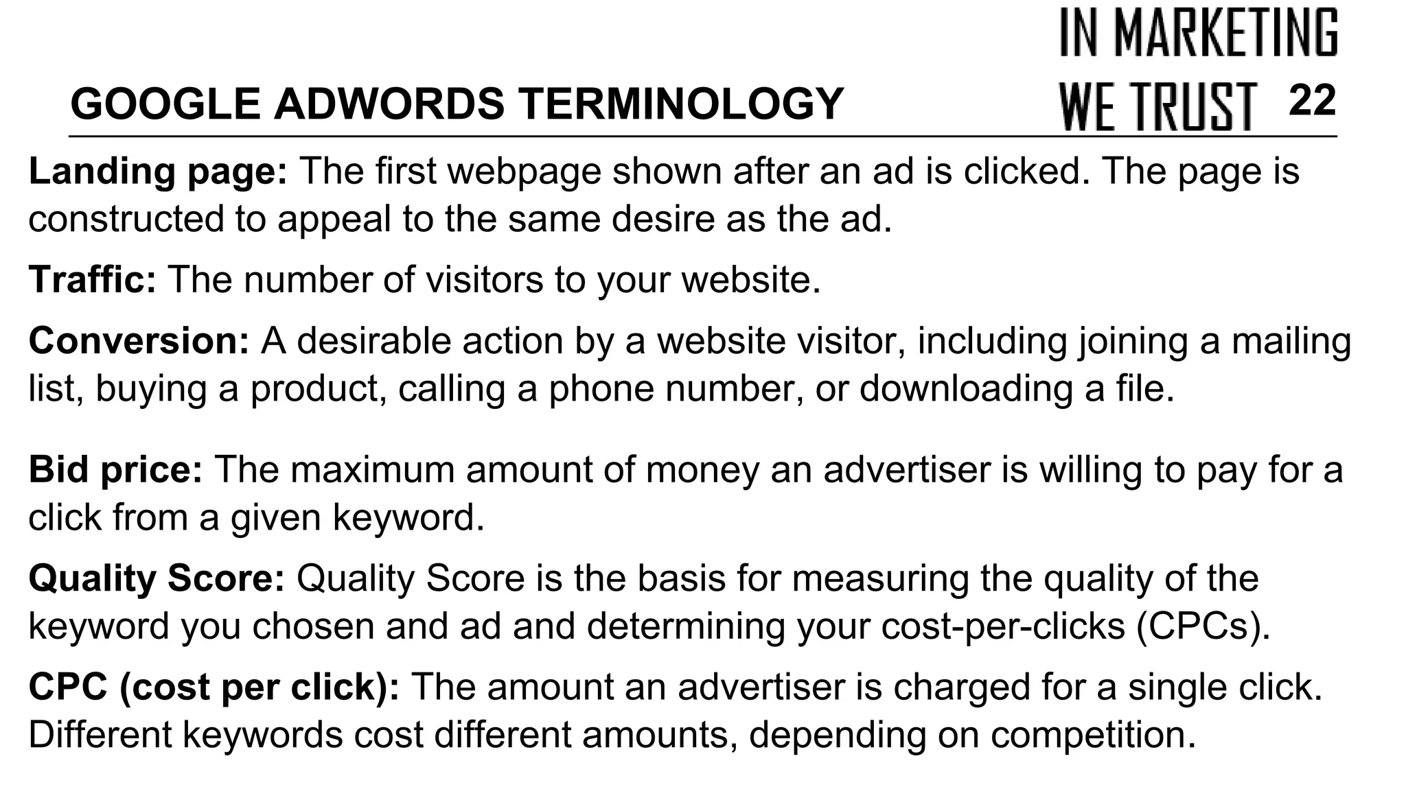Landing page: The first webpage shown after an ad is clicked. The page is
constructed to appeal to the same desire as the ad.
Traffic: The number of visitors to your website.
Conversion: A desirable action by a website visitor, including joining a mailing
list, buying a product, calling a phone number, or downloading a file.
Bid price: The maximum amount of money an advertiser is willing to pay for a
click from a given keyword.
Quality Score: Quality Score is the basis for measuring the quality of the
keyword you chosen and ad and determining your cost-per-clicks (CPCs).
CPC (cost per click): The amount an advertiser is charged for a single click.
Different keywords cost different amounts, depending on competition.
GOOGLE ADWORDS TERMINOLOGY 22
 