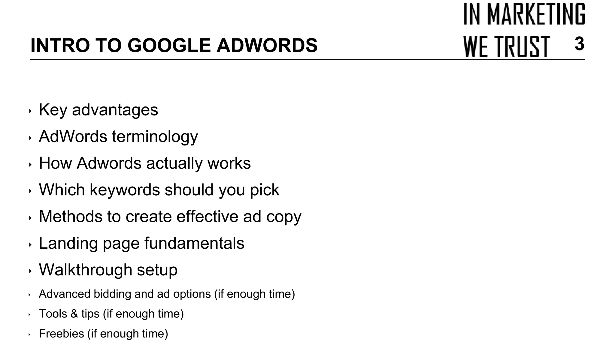 INTRO TO GOOGLE ADWORDS
‣ Key advantages
‣ AdWords terminology
‣ How Adwords actually works
‣ Which keywords should you pick
‣ Methods to create effective ad copy
‣ Landing page fundamentals
‣ Walkthrough setup
‣ Advanced bidding and ad options (if enough time)
‣ Tools & tips (if enough time)
‣ Freebies (if enough time)
3
 