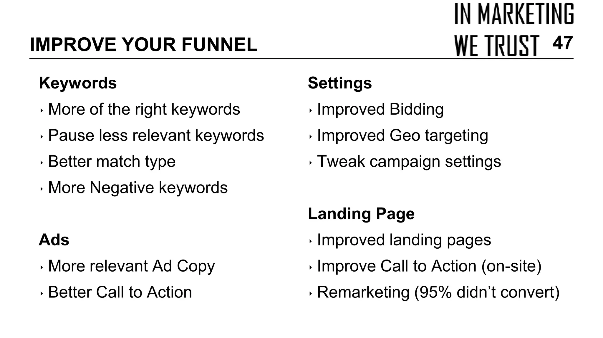 IMPROVE YOUR FUNNEL
Keywords
‣ More of the right keywords
‣ Pause less relevant keywords
‣ Better match type
‣ More Negative keywords
Ads
‣ More relevant Ad Copy
‣ Better Call to Action
Settings
‣ Improved Bidding
‣ Improved Geo targeting
‣ Tweak campaign settings
Landing Page
‣ Improved landing pages
‣ Improve Call to Action (on-site)
‣ Remarketing (95% didn’t convert)
47
 