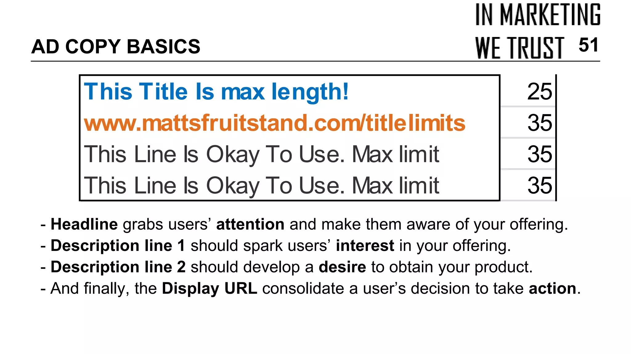 AD COPY BASICS
- Headline grabs users’ attention and make them aware of your offering.
- Description line 1 should spark users’ interest in your offering.
- Description line 2 should develop a desire to obtain your product.
- And finally, the Display URL consolidate a user’s decision to take action.
51
This Title Is max length! 25
www.mattsfruitstand.com/titlelimits 35
This Line Is Okay To Use. Max limit 35
This Line Is Okay To Use. Max limit 35
 