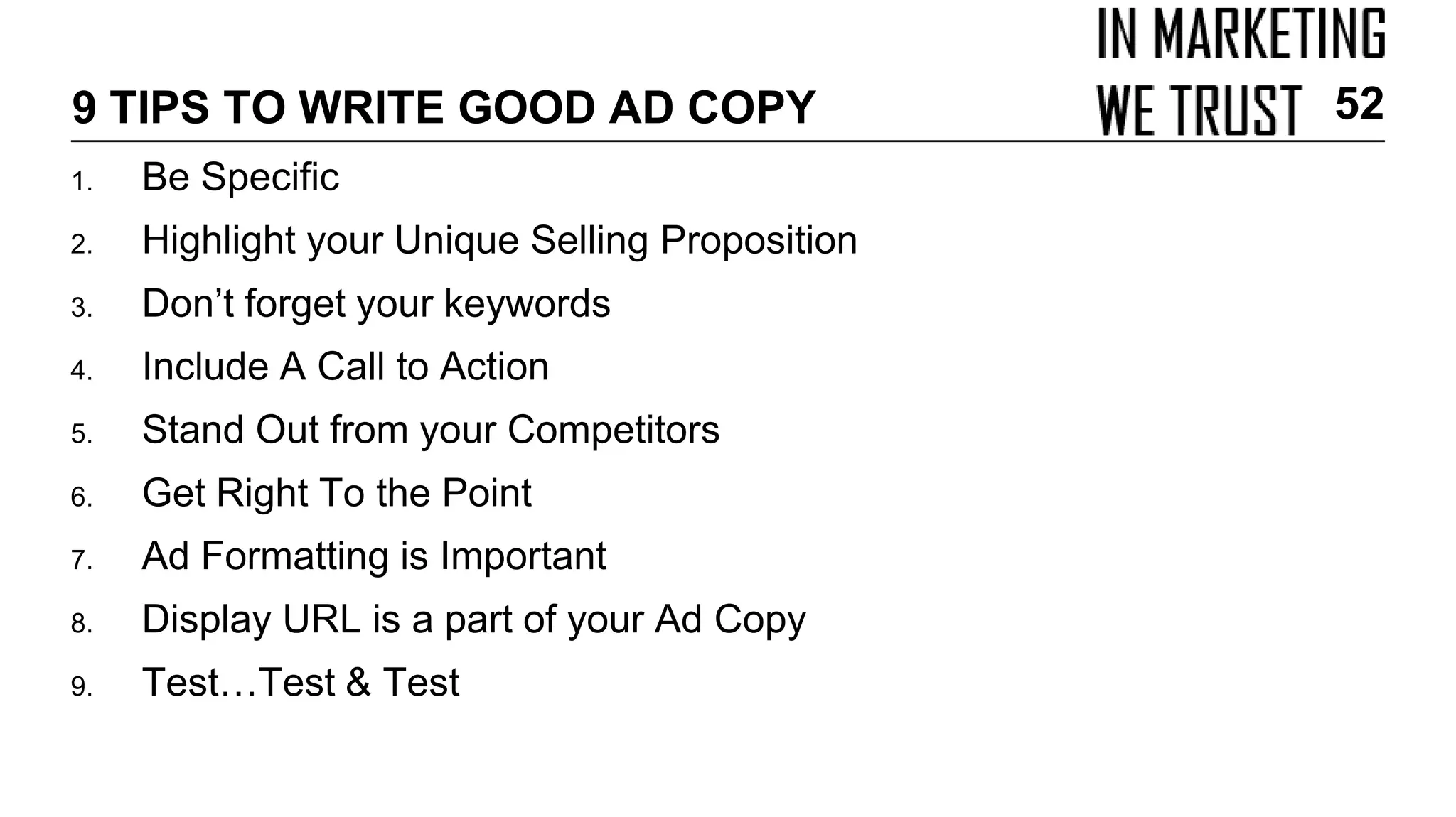 9 TIPS TO WRITE GOOD AD COPY
1. Be Specific
2. Highlight your Unique Selling Proposition
3. Don’t forget your keywords
4. Include A Call to Action
5. Stand Out from your Competitors
6. Get Right To the Point
7. Ad Formatting is Important
8. Display URL is a part of your Ad Copy
9. Test…Test & Test
52
 