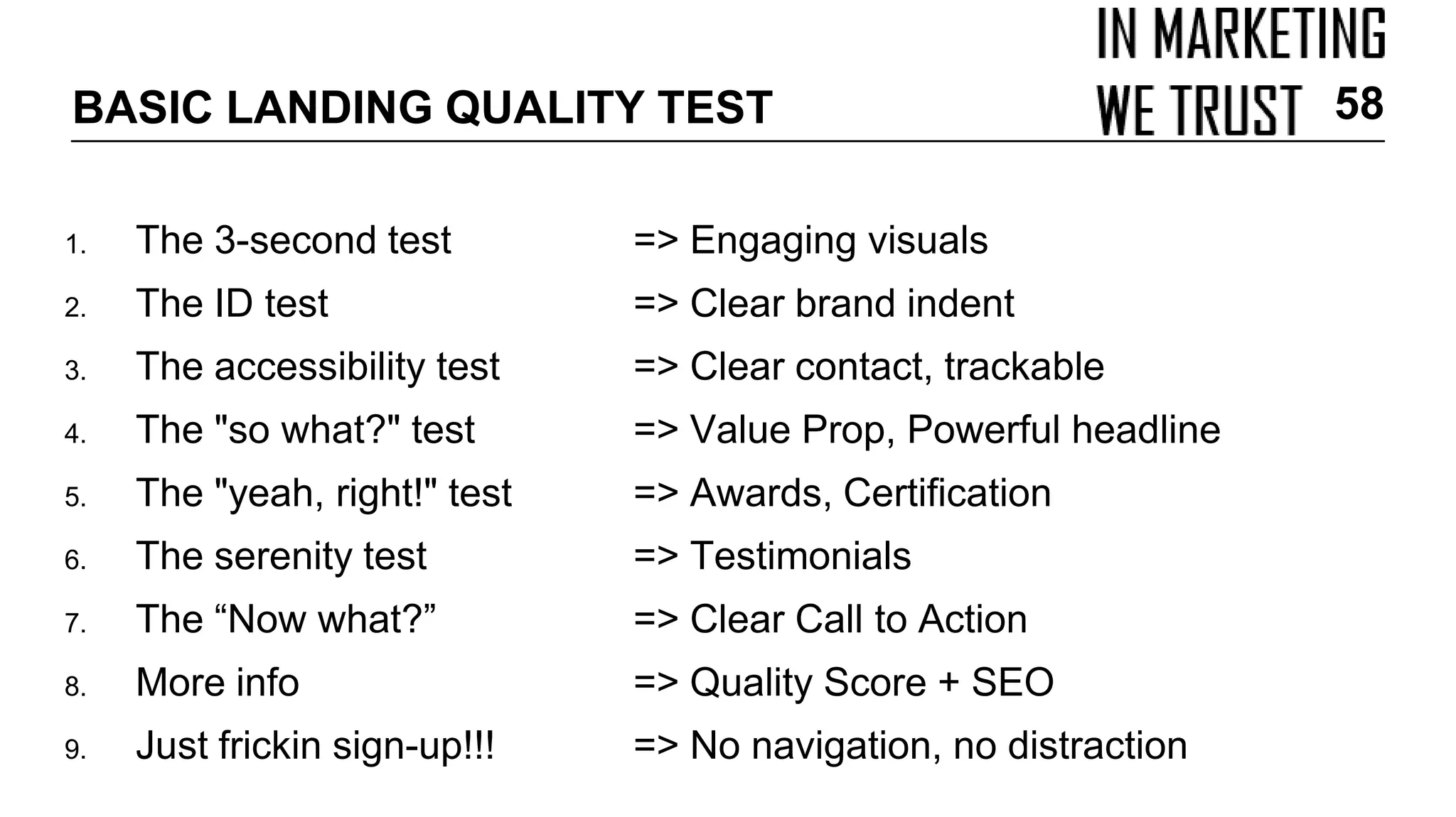 BASIC LANDING QUALITY TEST
1. The 3-second test => Engaging visuals
2. The ID test => Clear brand indent
3. The accessibility test => Clear contact, trackable
4. The "so what?" test => Value Prop, Powerful headline
5. The "yeah, right!" test => Awards, Certification
6. The serenity test => Testimonials
7. The “Now what?” => Clear Call to Action
8. More info => Quality Score + SEO
9. Just frickin sign-up!!! => No navigation, no distraction
58
 