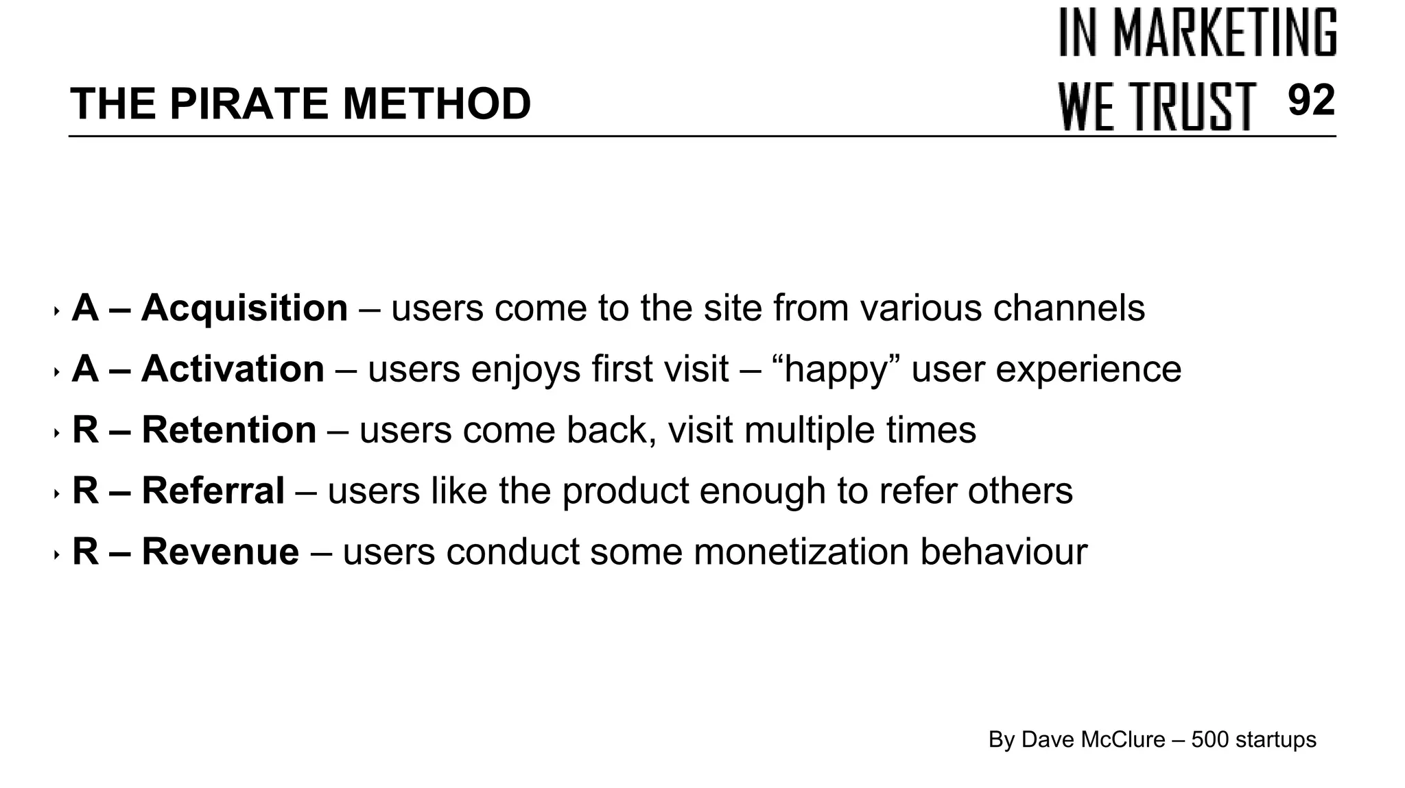 ‣ A – Acquisition – users come to the site from various channels
‣ A – Activation – users enjoys first visit – “happy” user experience
‣ R – Retention – users come back, visit multiple times
‣ R – Referral – users like the product enough to refer others
‣ R – Revenue – users conduct some monetization behaviour
By Dave McClure – 500 startups
THE PIRATE METHOD 92
 