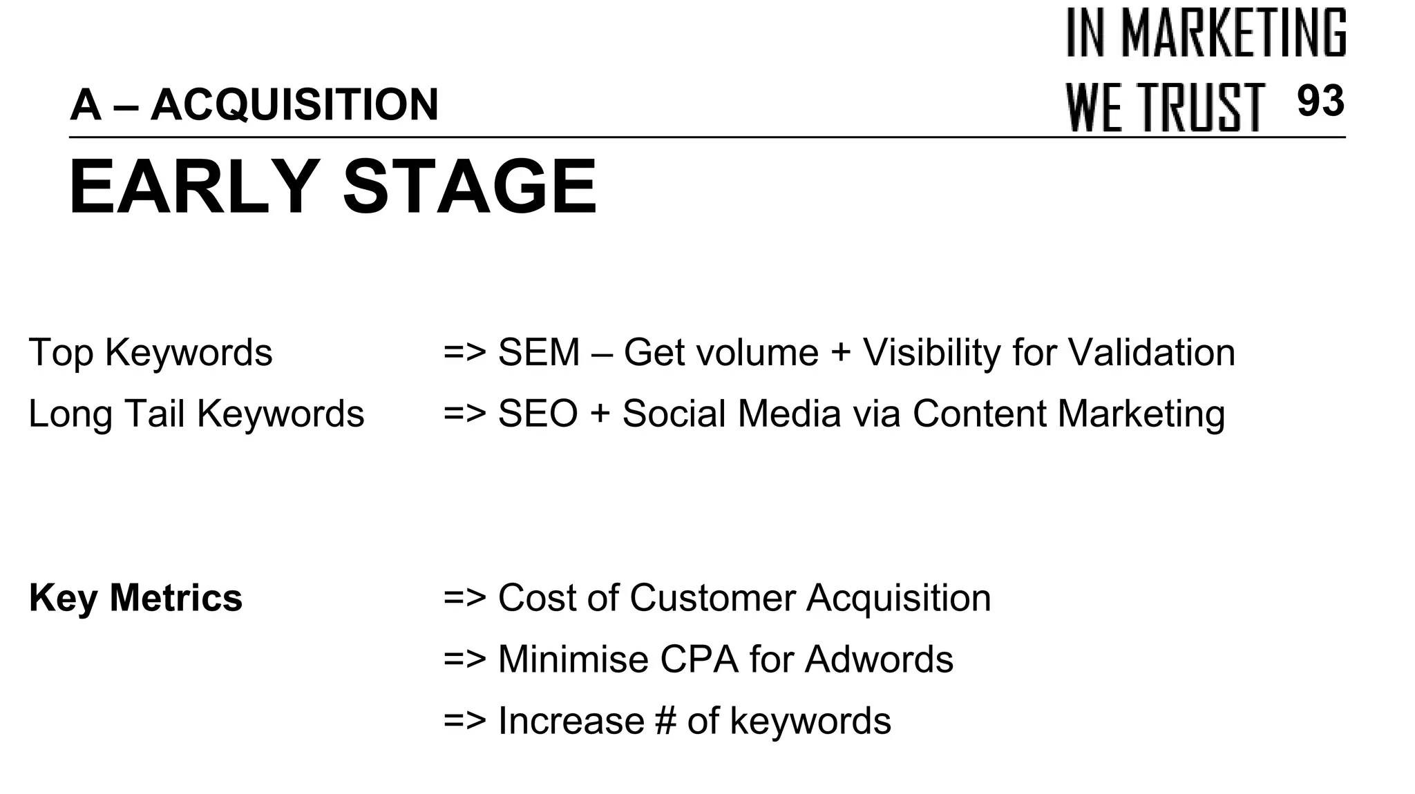 Top Keywords => SEM – Get volume + Visibility for Validation
Long Tail Keywords => SEO + Social Media via Content Marketing
Key Metrics => Cost of Customer Acquisition
=> Minimise CPA for Adwords
=> Increase # of keywords
EARLY STAGE
A – ACQUISITION 93
 