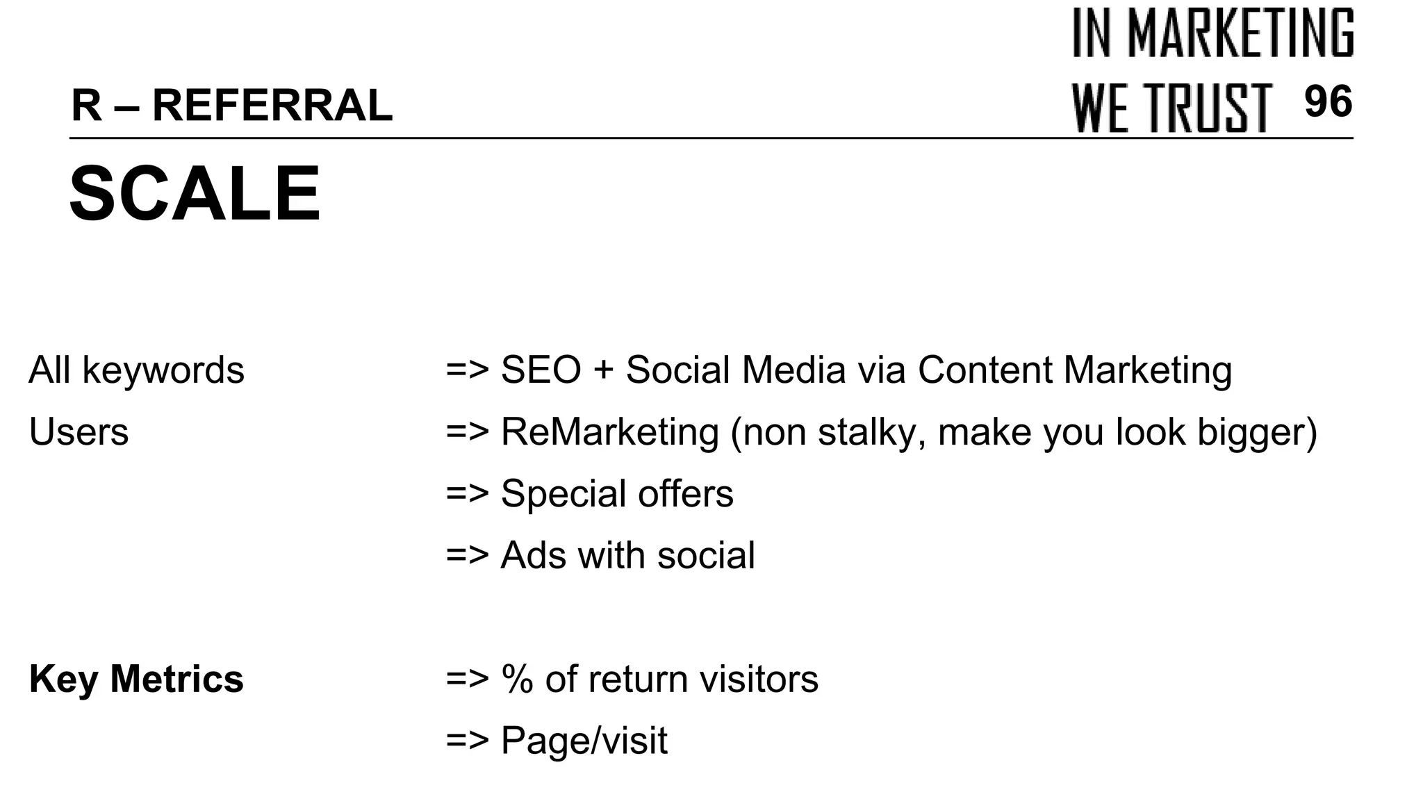All keywords => SEO + Social Media via Content Marketing
Users => ReMarketing (non stalky, make you look bigger)
=> Special offers
=> Ads with social
Key Metrics => % of return visitors
=> Page/visit
SCALE
R – REFERRAL 96
 