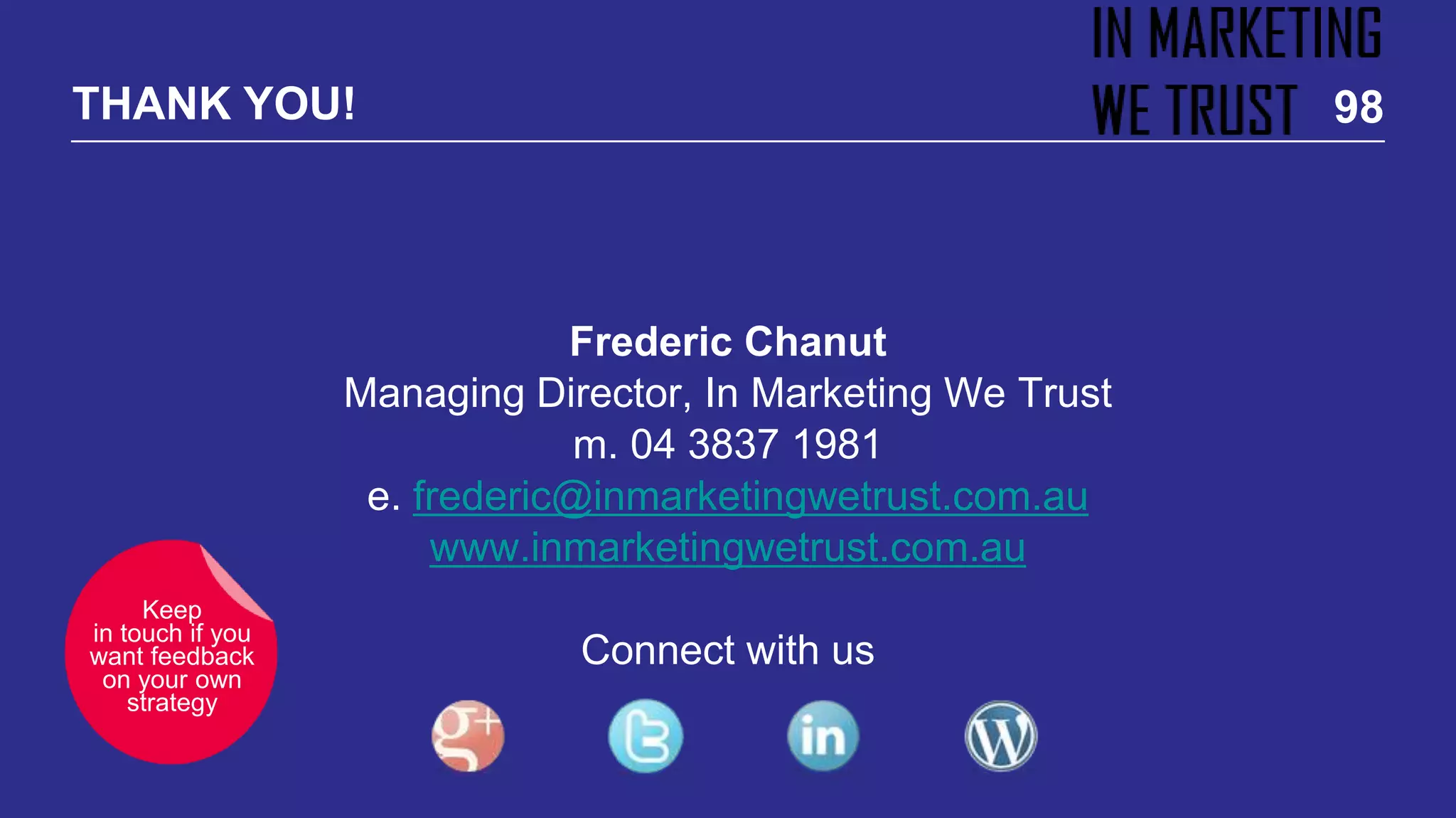 Frederic Chanut
Managing Director, In Marketing We Trust
m. 04 3837 1981
e. frederic@inmarketingwetrust.com.au
www.inmarketingwetrust.com.au
Connect with us
THANK YOU! 98
Keep
in touch if you
want feedback
on your own
strategy
 