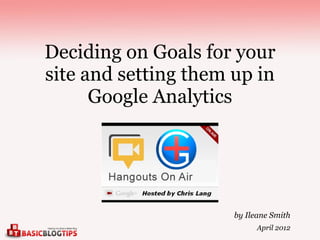 Deciding on Goals for your
site and setting them up in
      Google Analytics




                      by Ileane Smith
                            April 2012
 