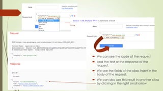  We can see the code of the request
 And the test or the response of the
request.
 We see the fields of the class insert in the
body of the request.
 We can also use this result in another class
by clicking in the right small arrow.
 