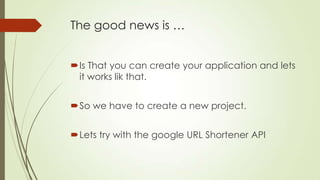 The good news is …
Is That you can create your application and lets
it works lik that.
So we have to create a new project.
Lets try with the google URL Shortener API
 