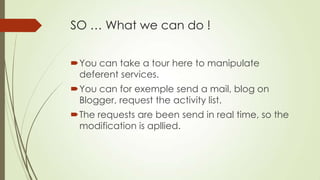 SO … What we can do !
You can take a tour here to manipulate
deferent services.
You can for exemple send a mail, blog on
Blogger, request the activity list.
The requests are been send in real time, so the
modification is apllied.
 