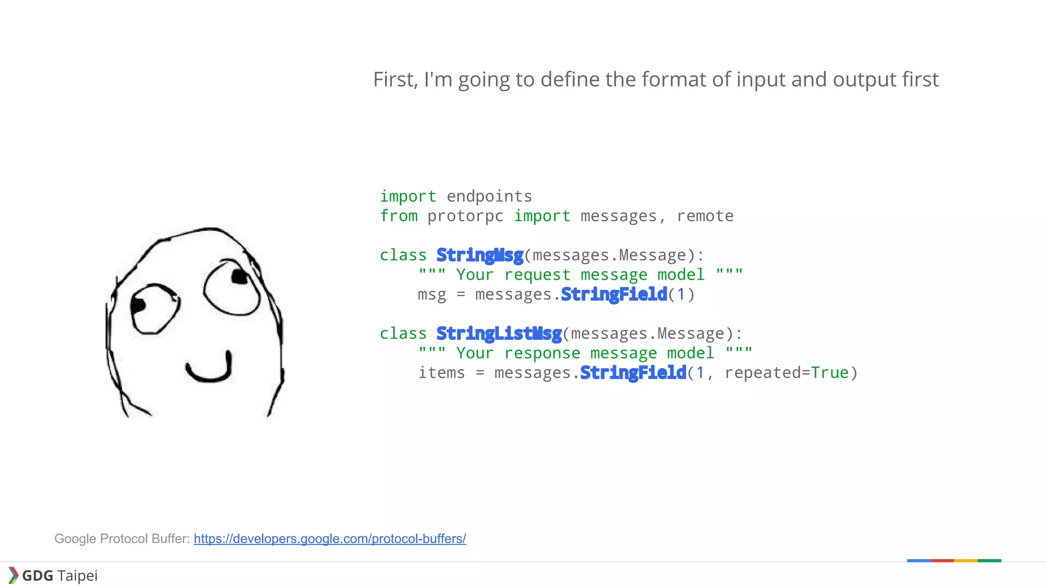 GDG Taipei First, I'm going to define the format of input and output first import endpoints from protorpc import messages, remote class StringMsg(messages.Message): """ Your request message model """ msg = messages.StringField(1) class StringListMsg(messages.Message): """ Your response message model """ items = messages.StringField(1, repeated=True) Google Protocol Buffer: https://developers.google.com/protocol-buffers/ 