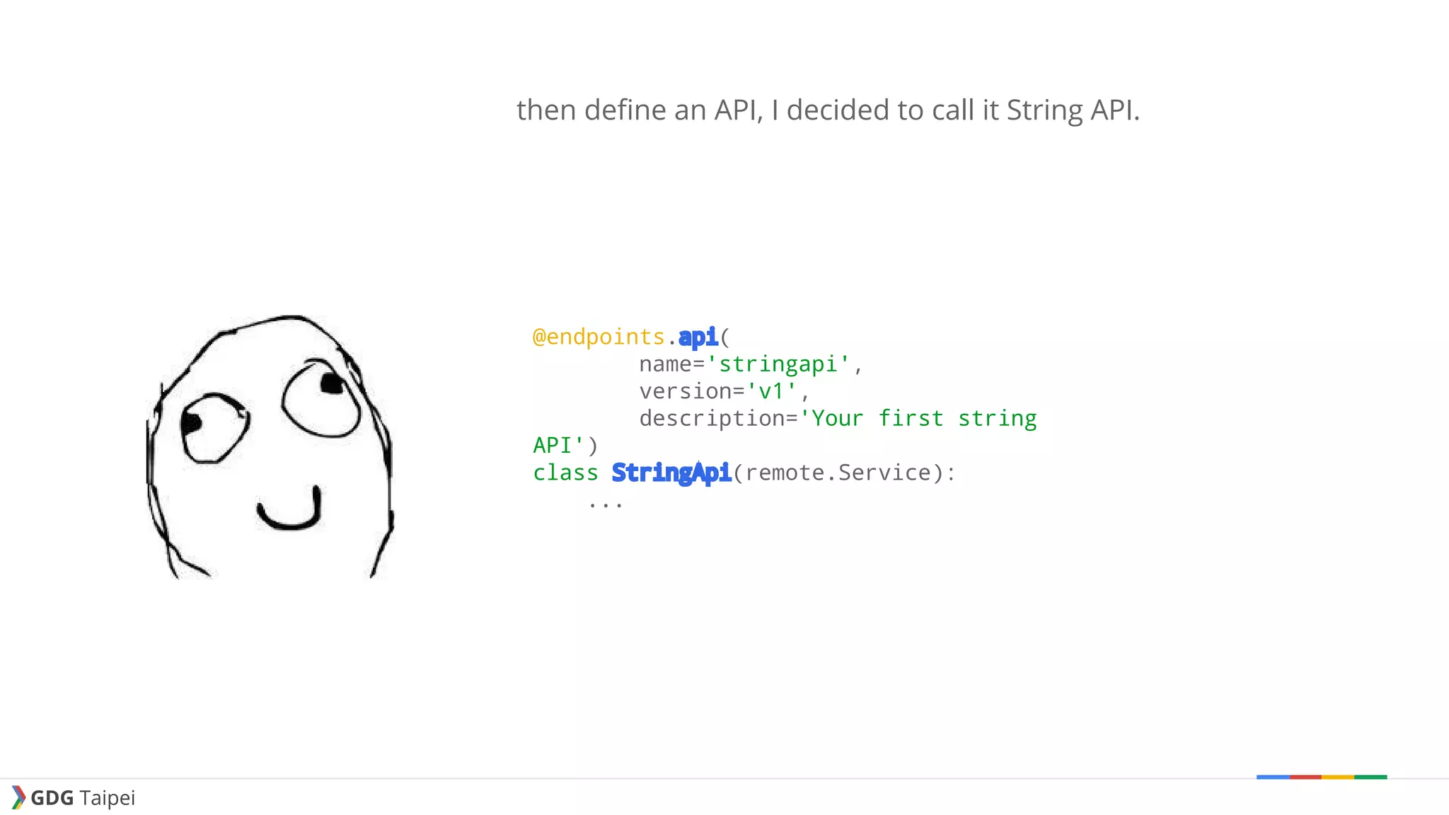 GDG Taipei then define an API, I decided to call it String API. @endpoints.api( name='stringapi', version='v1', description='Your first string API') class StringApi(remote.Service): ... 