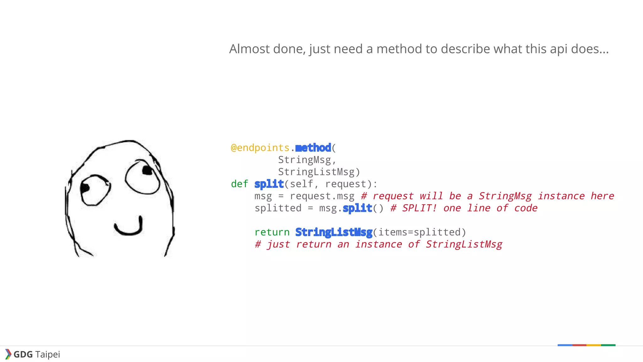 GDG Taipei Almost done, just need a method to describe what this api does... @endpoints.method( StringMsg, StringListMsg) def split(self, request): msg = request.msg # request will be a StringMsg instance here splitted = msg.split() # SPLIT! one line of code return StringListMsg(items=splitted) # just return an instance of StringListMsg 