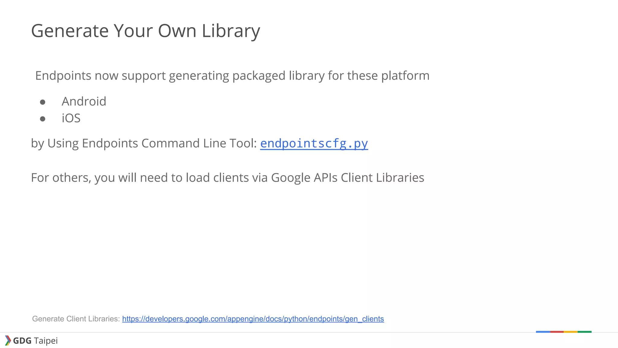 GDG Taipei Generate Your Own Library Endpoints now support generating packaged library for these platform ● Android ● iOS by Using Endpoints Command Line Tool: endpointscfg.py For others, you will need to load clients via Google APIs Client Libraries Generate Client Libraries: https://developers.google.com/appengine/docs/python/endpoints/gen_clients 