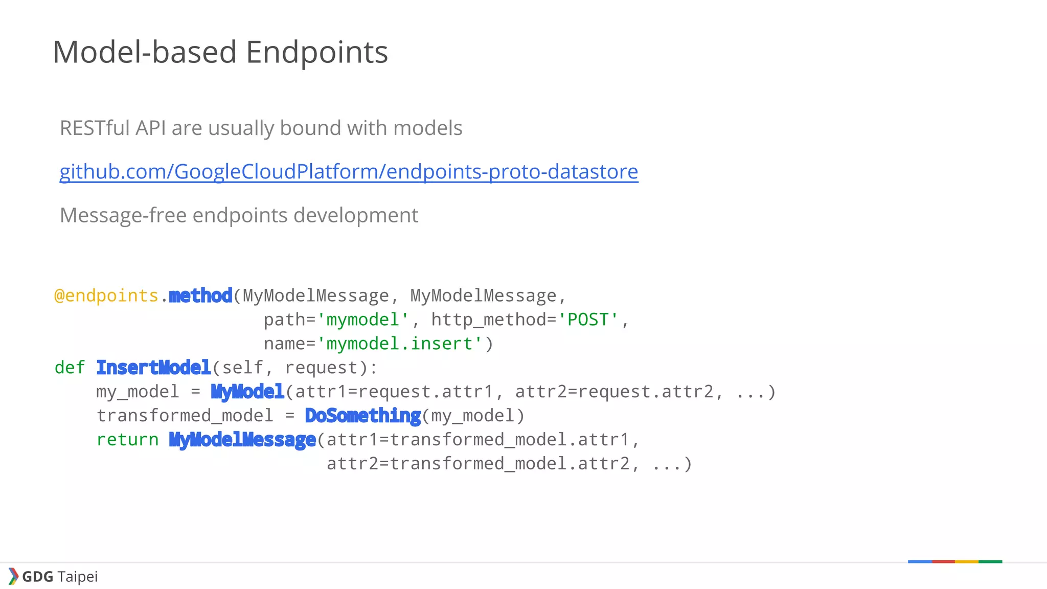 GDG Taipei Model-based Endpoints RESTful API are usually bound with models github.com/GoogleCloudPlatform/endpoints-proto-datastore Message-free endpoints development @endpoints.method(MyModelMessage, MyModelMessage, path='mymodel', http_method='POST', name='mymodel.insert') def InsertModel(self, request): my_model = MyModel(attr1=request.attr1, attr2=request.attr2, ...) transformed_model = DoSomething(my_model) return MyModelMessage(attr1=transformed_model.attr1, attr2=transformed_model.attr2, ...) 