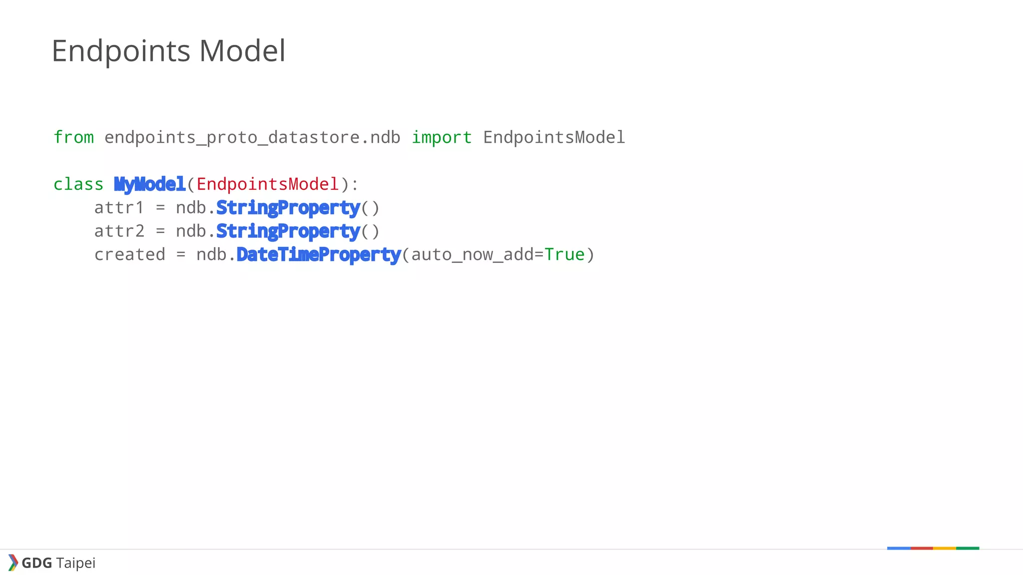 GDG Taipei Endpoints Model from endpoints_proto_datastore.ndb import EndpointsModel class MyModel(EndpointsModel): attr1 = ndb.StringProperty() attr2 = ndb.StringProperty() created = ndb.DateTimeProperty(auto_now_add=True) 
