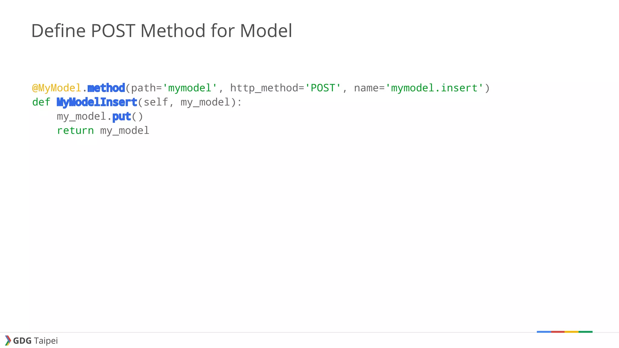 GDG Taipei Define POST Method for Model @MyModel.method(path='mymodel', http_method='POST', name='mymodel.insert') def MyModelInsert(self, my_model): my_model.put() return my_model 