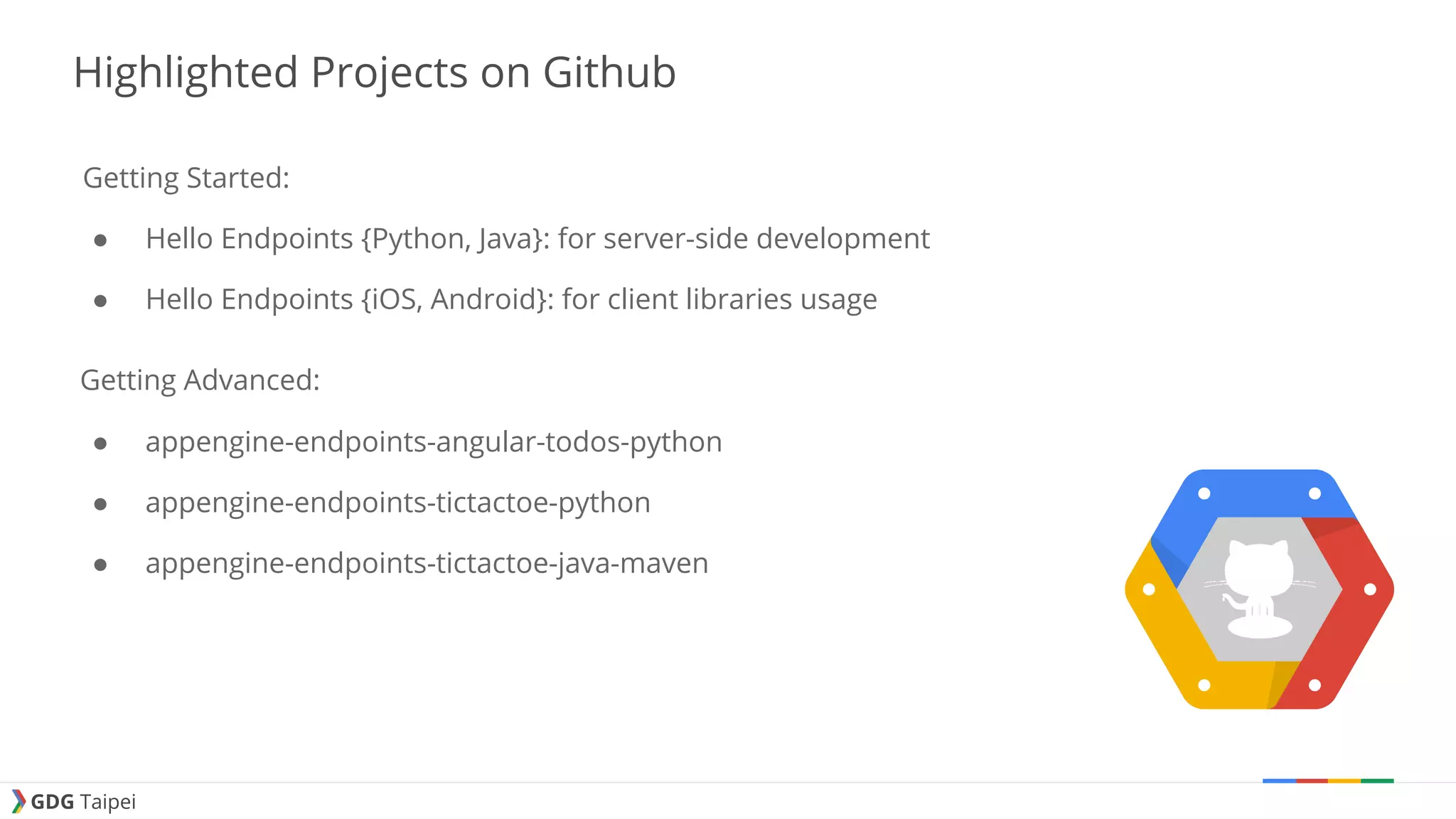 GDG Taipei Highlighted Projects on Github Getting Started: ● Hello Endpoints {Python, Java}: for server-side development ● Hello Endpoints {iOS, Android}: for client libraries usage Getting Advanced: ● appengine-endpoints-angular-todos-python ● appengine-endpoints-tictactoe-python ● appengine-endpoints-tictactoe-java-maven 