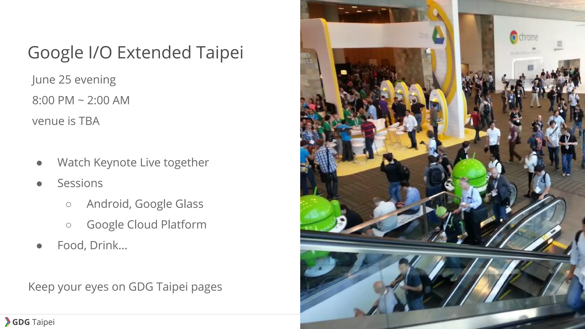 GDG Taipei Google I/O Extended Taipei June 25 evening 8:00 PM ~ 2:00 AM venue is TBA ● Watch Keynote Live together ● Sessions ○ Android, Google Glass ○ Google Cloud Platform ● Food, Drink... Keep your eyes on GDG Taipei pages 