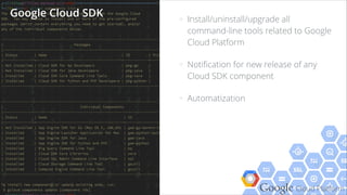 Google Cloud Platform
> Install/uninstall/upgrade all
command-line tools related to Google
Cloud Platform
> Notiﬁcation for new release of any
Cloud SDK component
> Automatization
Google Cloud SDK
 