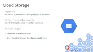 Google Cloud Platform
> Protected 
Your data is protected at multiple physical locations
> Strong, conﬁgurable security 
OAuth or simple access control on your data
> Multiple usages
+ Serve static objects directly
+ Use with other Google Cloud products (Bridge)
Cloud Storage
 