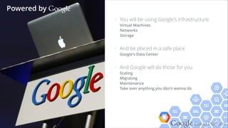 Google Cloud Platform
> You will be using Google's Infrastructure 
Virtual Machines 
Networks 
Storage
> And be placed in a safe place 
Google's Data Center
> And Google will do those for you 
Scaling 
Migrating 
Maintenance 
Take over anything you don't wanna do 
Powered by Google
 