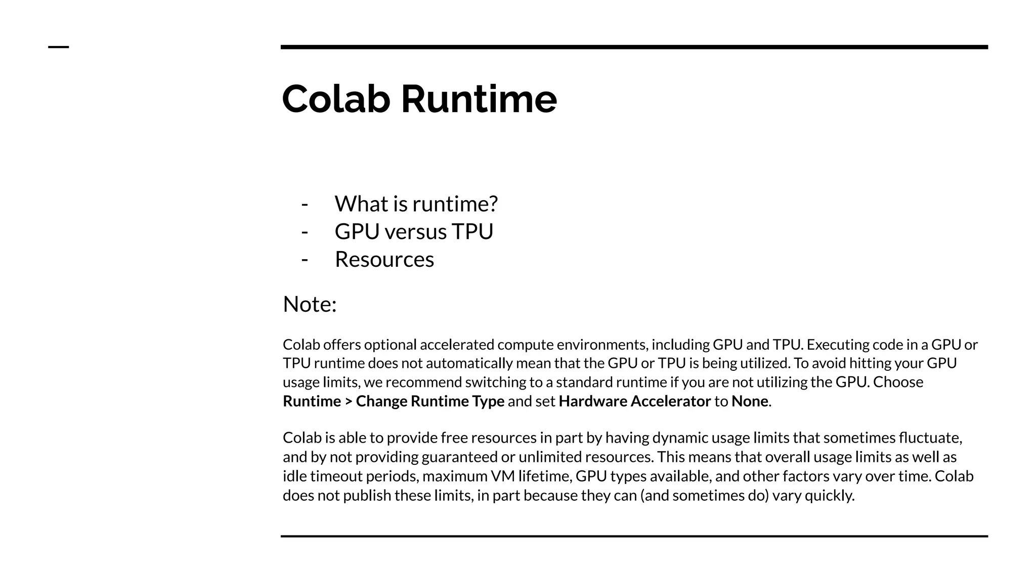 Colab Runtime
- What is runtime?
- GPU versus TPU
- Resources
Note:
Colab offers optional accelerated compute environments, including GPU and TPU. Executing code in a GPU or
TPU runtime does not automatically mean that the GPU or TPU is being utilized. To avoid hitting your GPU
usage limits, we recommend switching to a standard runtime if you are not utilizing the GPU. Choose
Runtime > Change Runtime Type and set Hardware Accelerator to None.
Colab is able to provide free resources in part by having dynamic usage limits that sometimes ﬂuctuate,
and by not providing guaranteed or unlimited resources. This means that overall usage limits as well as
idle timeout periods, maximum VM lifetime, GPU types available, and other factors vary over time. Colab
does not publish these limits, in part because they can (and sometimes do) vary quickly.
 