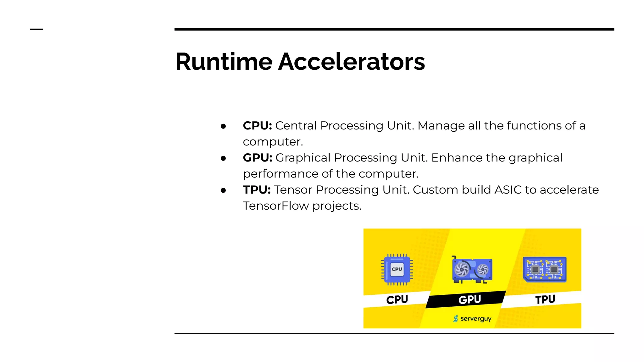 Runtime Accelerators
● CPU: Central Processing Unit. Manage all the functions of a
computer.
● GPU: Graphical Processing Unit. Enhance the graphical
performance of the computer.
● TPU: Tensor Processing Unit. Custom build ASIC to accelerate
TensorFlow projects.
 