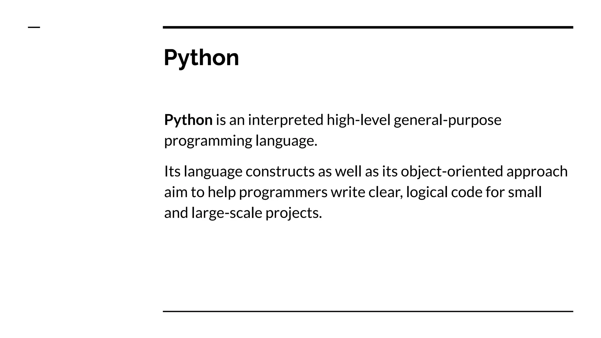 Python
Python is an interpreted high-level general-purpose
programming language.
Its language constructs as well as its object-oriented approach
aim to help programmers write clear, logical code for small
and large-scale projects.
 