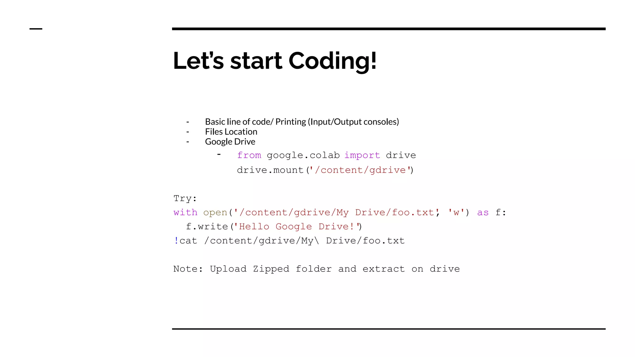 Let’s start Coding!
- Basic line of code/ Printing (Input/Output consoles)
- Files Location
- Google Drive
- from google.colab import drive
drive.mount('/content/gdrive'
)
Try:
with open('/content/gdrive/My Drive/foo.txt'
, 'w') as f:
f.write('Hello Google Drive!'
)
!cat /content/gdrive/My Drive/foo.txt
Note: Upload Zipped folder and extract on drive
 