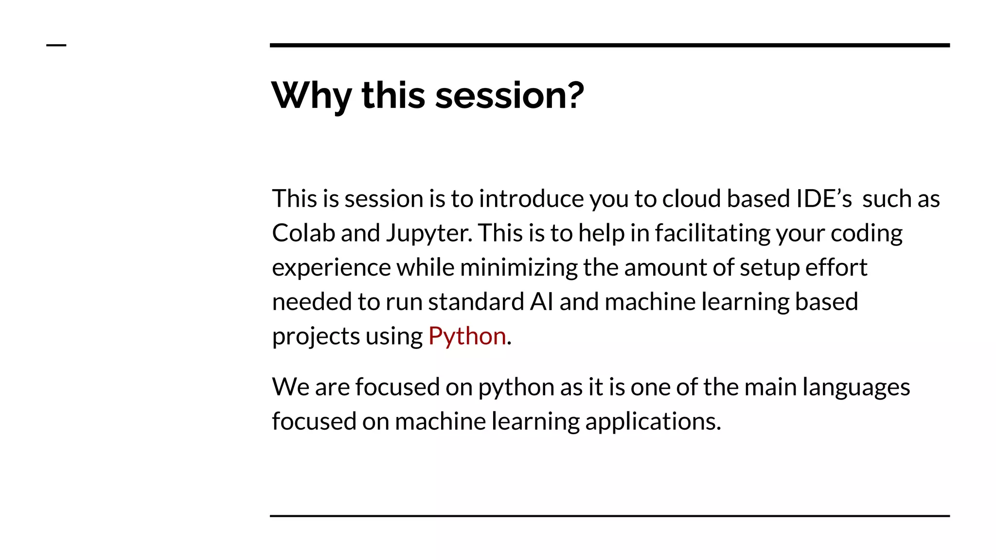 Why this session?
This is session is to introduce you to cloud based IDE’s such as
Colab and Jupyter. This is to help in facilitating your coding
experience while minimizing the amount of setup effort
needed to run standard AI and machine learning based
projects using Python.
We are focused on python as it is one of the main languages
focused on machine learning applications.
 