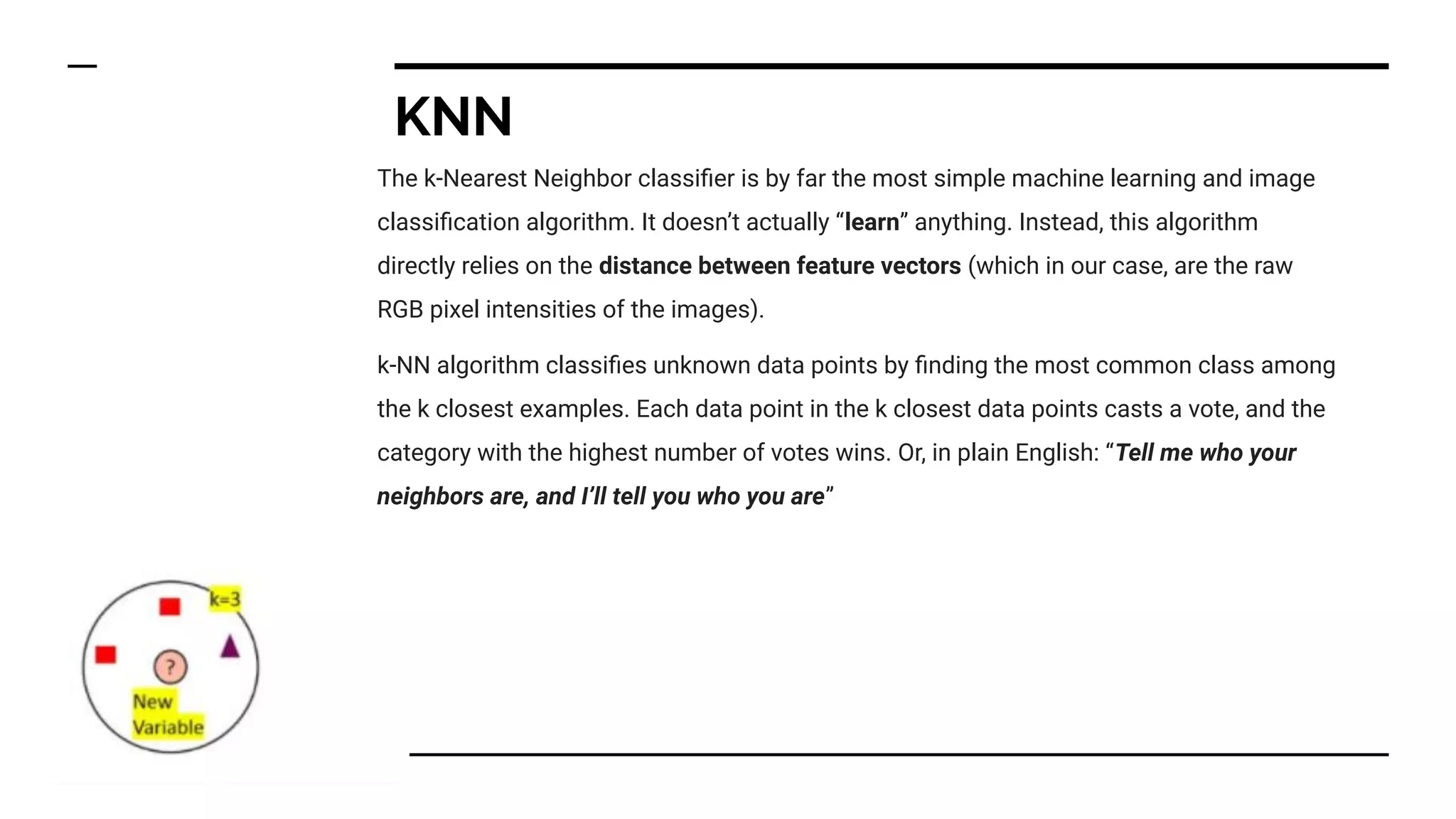 KNN
The k-Nearest Neighbor classiﬁer is by far the most simple machine learning and image
classiﬁcation algorithm. It doesn’t actually “learn” anything. Instead, this algorithm
directly relies on the distance between feature vectors (which in our case, are the raw
RGB pixel intensities of the images).
k-NN algorithm classiﬁes unknown data points by ﬁnding the most common class among
the k closest examples. Each data point in the k closest data points casts a vote, and the
category with the highest number of votes wins. Or, in plain English: “Tell me who your
neighbors are, and I’ll tell you who you are”
 